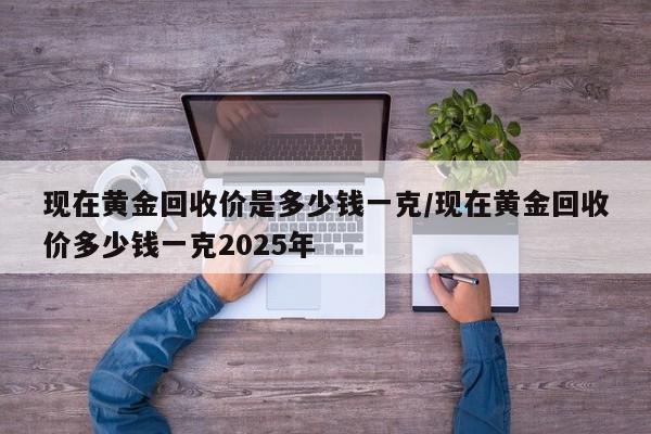 现在黄金回收价是多少钱一克/现在黄金回收价多少钱一克2025年