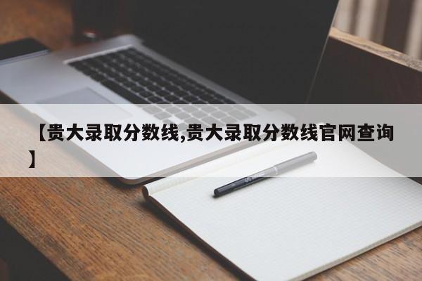 【贵大录取分数线,贵大录取分数线官网查询】