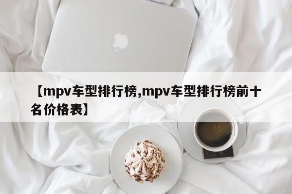 【mpv车型排行榜,mpv车型排行榜前十名价格表】