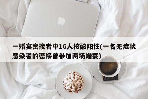 一婚宴密接者中16人核酸阳性(一名无症状感染者的密接曾参加两场婚宴)