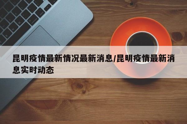 昆明疫情最新情况最新消息/昆明疫情最新消息实时动态