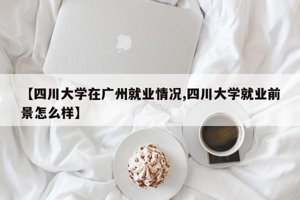 【四川大学在广州就业情况,四川大学就业前景怎么样】