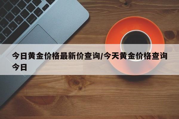 今日黄金价格最新价查询/今天黄金价格查询今日