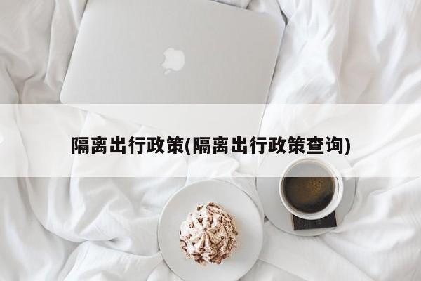 隔离出行政策(隔离出行政策查询)