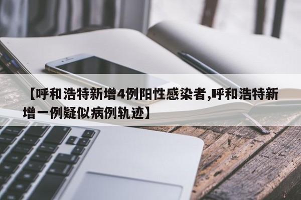 【呼和浩特新增4例阳性感染者,呼和浩特新增一例疑似病例轨迹】