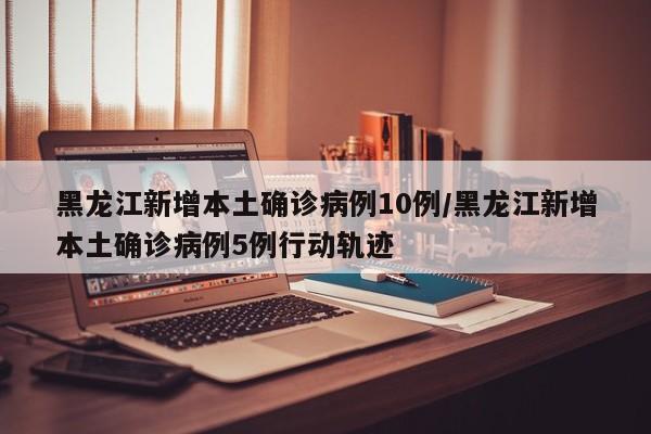 黑龙江新增本土确诊病例10例/黑龙江新增本土确诊病例5例行动轨迹
