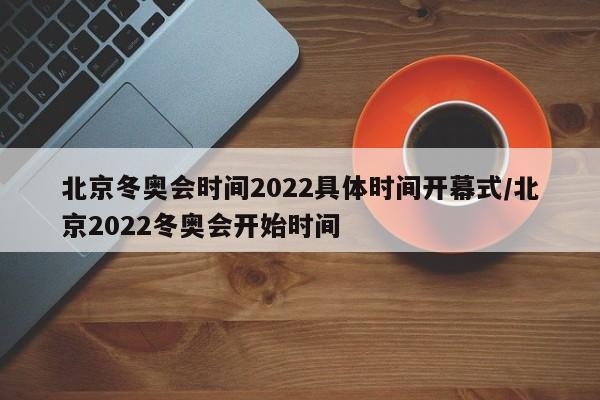 北京冬奥会时间2022具体时间开幕式/北京2022冬奥会开始时间