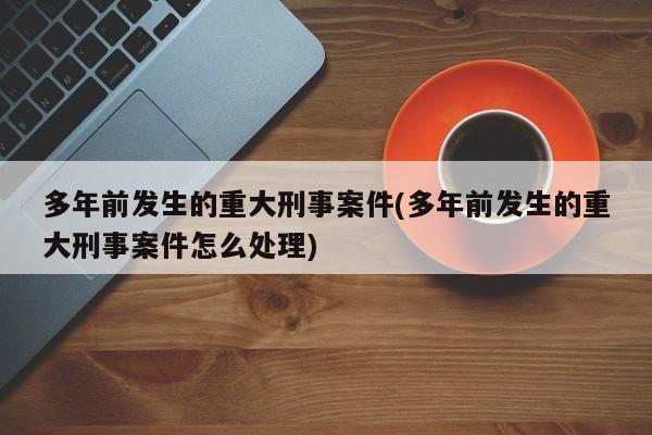 多年前发生的重大刑事案件(多年前发生的重大刑事案件怎么处理)