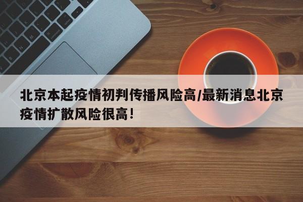 北京本起疫情初判传播风险高/最新消息北京疫情扩散风险很高!