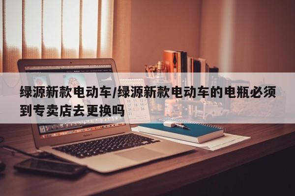 绿源新款电动车/绿源新款电动车的电瓶必须到专卖店去更换吗