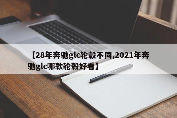 【28年奔驰glc轮毂不同,2021年奔驰glc哪款轮毂好看】
