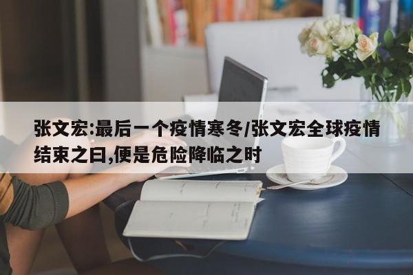 张文宏:最后一个疫情寒冬/张文宏全球疫情结束之曰,便是危险降临之时