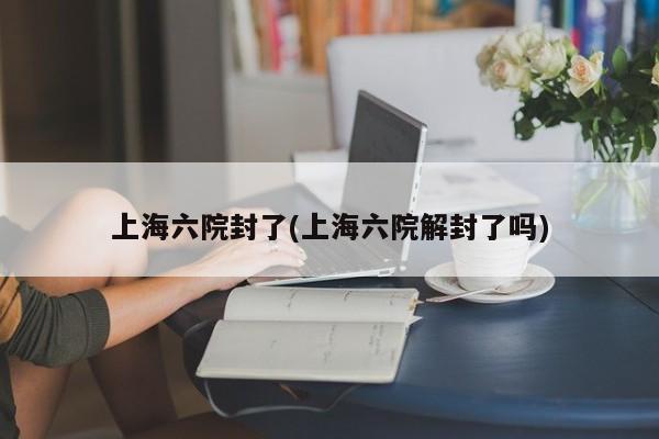 上海六院封了(上海六院解封了吗)