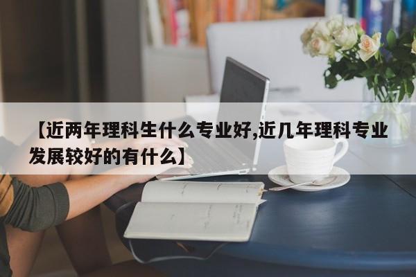 【近两年理科生什么专业好,近几年理科专业发展较好的有什么】
