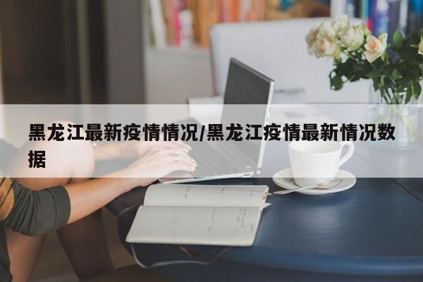 黑龙江最新疫情情况/黑龙江疫情最新情况数据