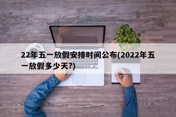22年五一放假安排时间公布(2022年五一放假多少天?)
