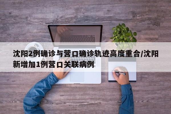 沈阳2例确诊与营口确诊轨迹高度重合/沈阳新增加1例营口关联病例