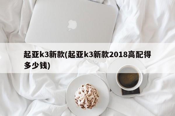 起亚k3新款(起亚k3新款2018高配得多少钱)