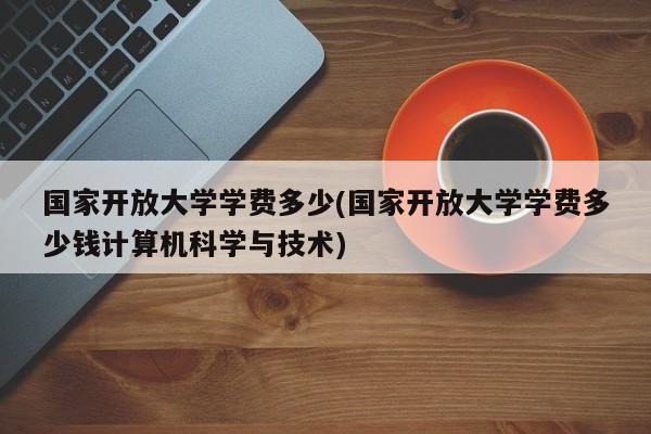 国家开放大学学费多少(国家开放大学学费多少钱计算机科学与技术)