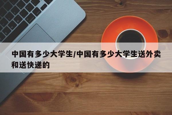 中国有多少大学生/中国有多少大学生送外卖和送快递的
