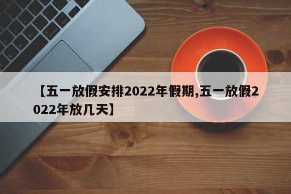 【五一放假安排2022年假期,五一放假2022年放几天】