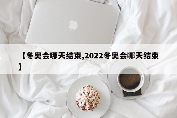 【冬奥会哪天结束,2022冬奥会哪天结束】