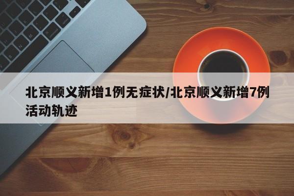 北京顺义新增1例无症状/北京顺义新增7例活动轨迹