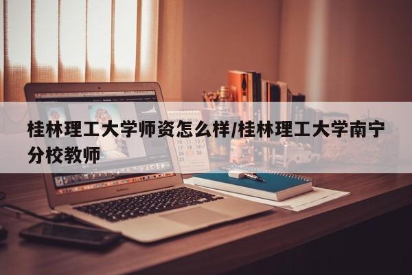 桂林理工大学师资怎么样/桂林理工大学南宁分校教师