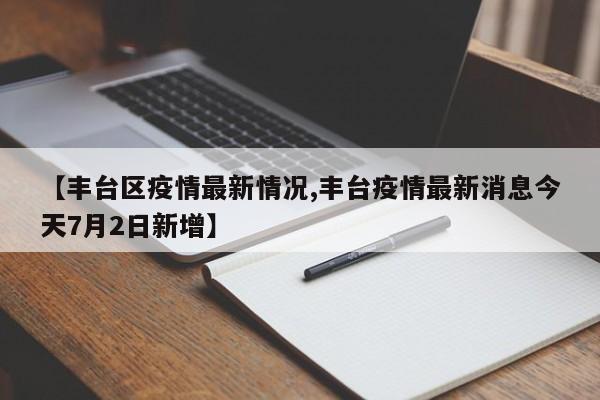 【丰台区疫情最新情况,丰台疫情最新消息今天7月2日新增】