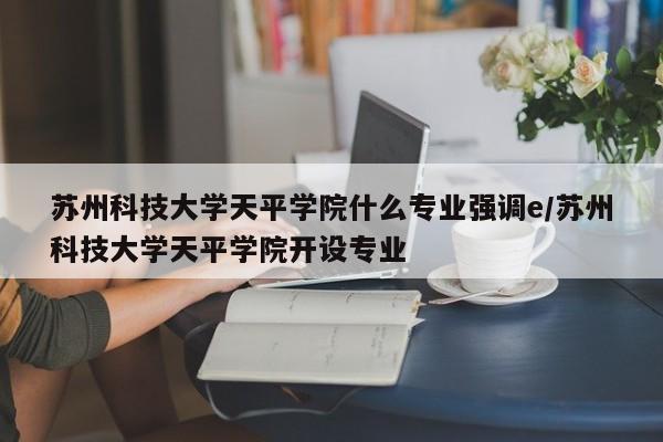 苏州科技大学天平学院什么专业强调e/苏州科技大学天平学院开设专业