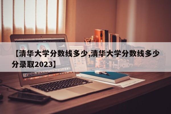 【清华大学分数线多少,清华大学分数线多少分录取2023】