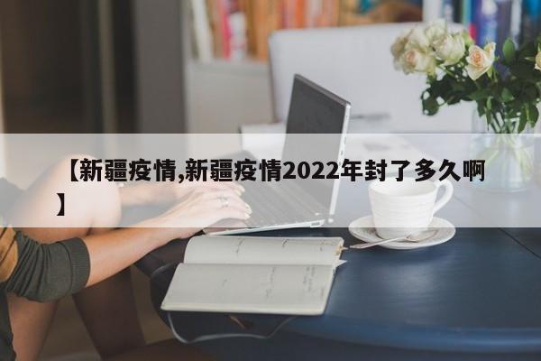 【新疆疫情,新疆疫情2022年封了多久啊】
