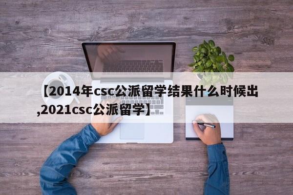 【2014年csc公派留学结果什么时候出,2021csc公派留学】