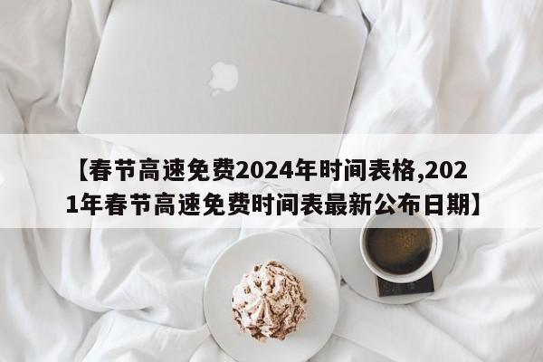 【春节高速免费2024年时间表格,2021年春节高速免费时间表最新公布日期】