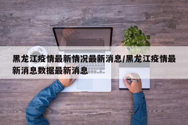 黑龙江疫情最新情况最新消息/黑龙江疫情最新消息数据最新消息
