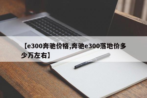 【e300奔驰价格,奔驰e300落地价多少万左右】