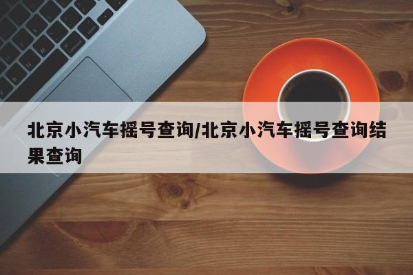 北京小汽车摇号查询/北京小汽车摇号查询结果查询