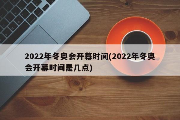 2022年冬奥会开幕时间(2022年冬奥会开幕时间是几点)