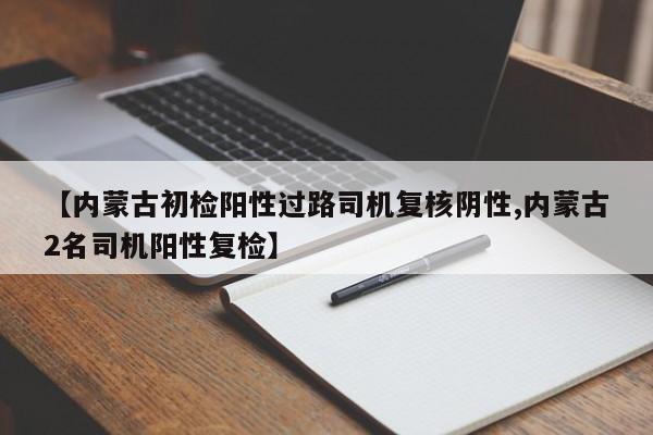 【内蒙古初检阳性过路司机复核阴性,内蒙古2名司机阳性复检】