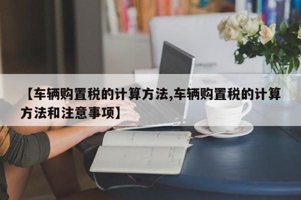 【车辆购置税的计算方法,车辆购置税的计算方法和注意事项】