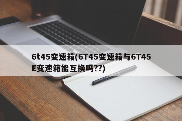 6t45变速箱(6T45变速箱与6T45E变速箱能互换吗??)