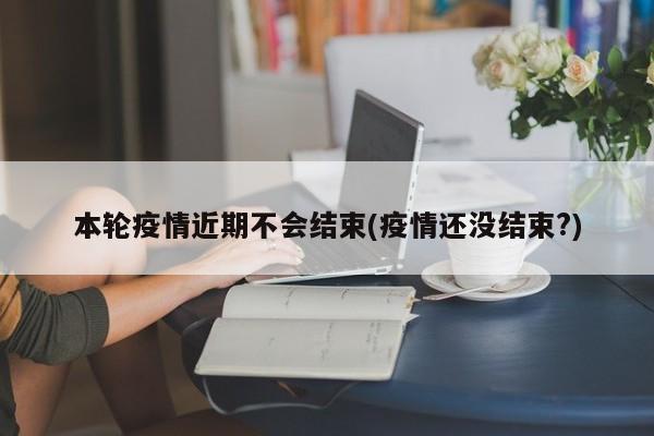 本轮疫情近期不会结束(疫情还没结束?)