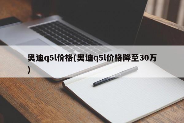 奥迪q5l价格(奥迪q5l价格降至30万)