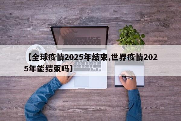 【全球疫情2025年结束,世界疫情2025年能结束吗】