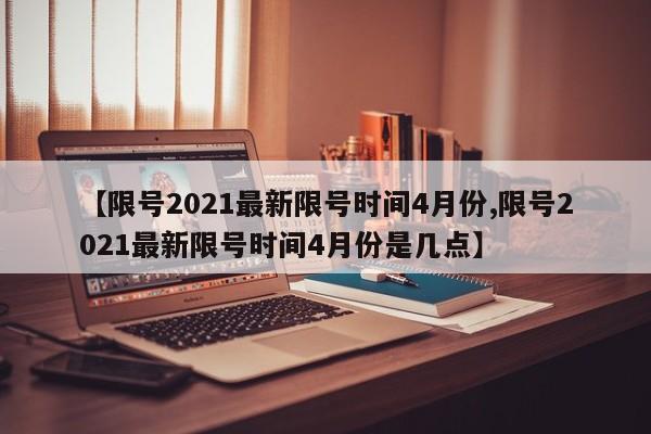 【限号2021最新限号时间4月份,限号2021最新限号时间4月份是几点】