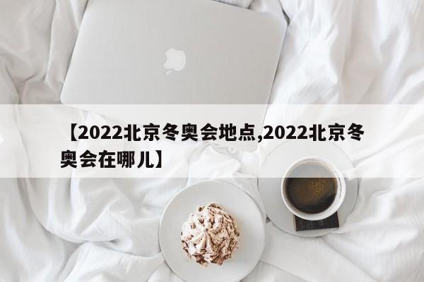 【2022北京冬奥会地点,2022北京冬奥会在哪儿】
