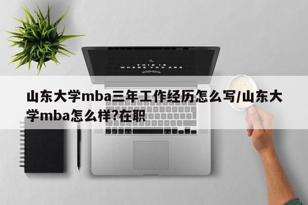 山东大学mba三年工作经历怎么写/山东大学mba怎么样?在职