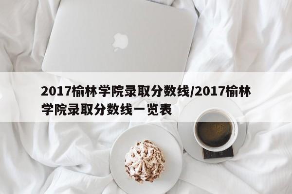 2017榆林学院录取分数线/2017榆林学院录取分数线一览表