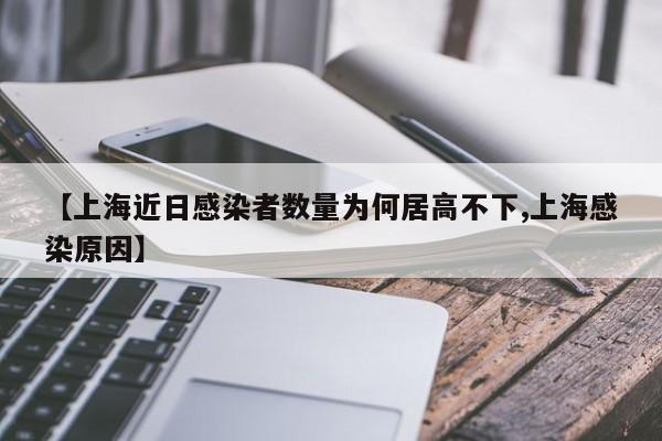 【上海近日感染者数量为何居高不下,上海感染原因】