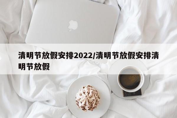 清明节放假安排2022/清明节放假安排清明节放假